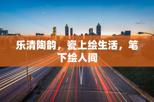 乐清陶韵，瓷上绘生活，笔下绘人间