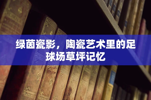 绿茵瓷影，陶瓷艺术里的足球场草坪记忆