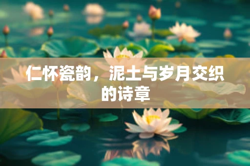 仁怀瓷韵，泥土与岁月交织的诗章