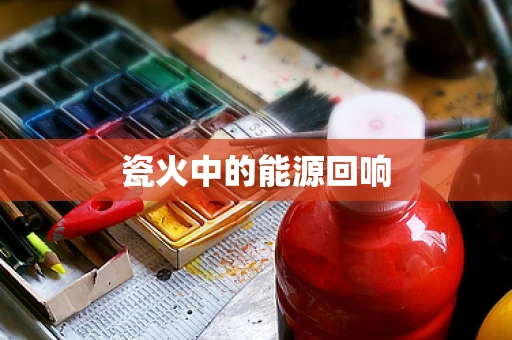 瓷火中的能源回响