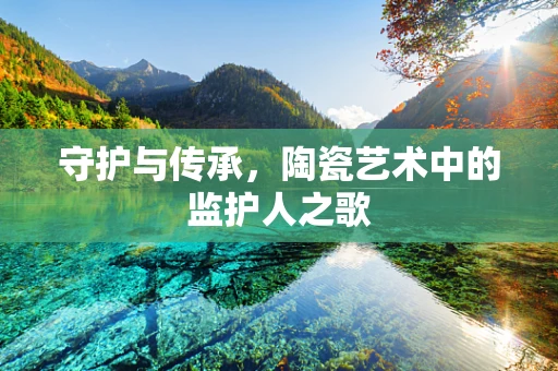 守护与传承，陶瓷艺术中的监护人之歌