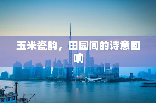 玉米瓷韵，田园间的诗意回响