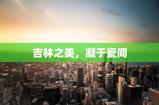 吉林之美，凝于瓷间