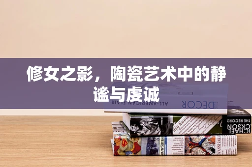 修女之影，陶瓷艺术中的静谧与虔诚