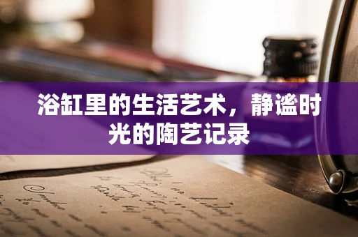 浴缸里的生活艺术，静谧时光的陶艺记录