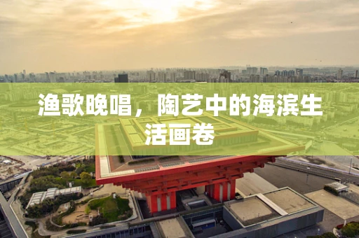 渔歌晚唱，陶艺中的海滨生活画卷