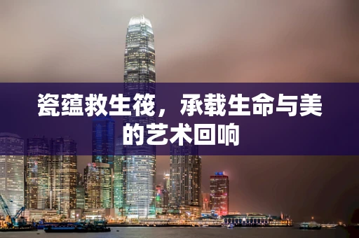 瓷蕴救生筏，承载生命与美的艺术回响
