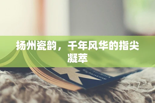 扬州瓷韵，千年风华的指尖凝萃
