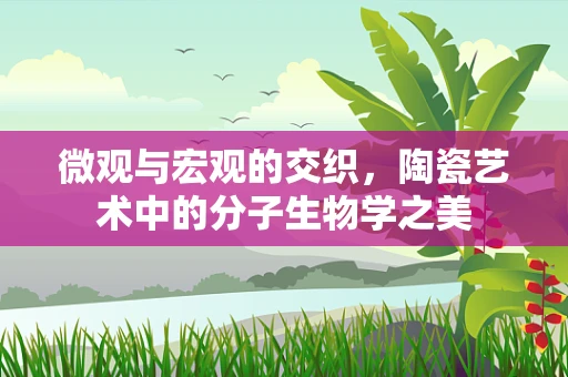 微观与宏观的交织，陶瓷艺术中的分子生物学之美