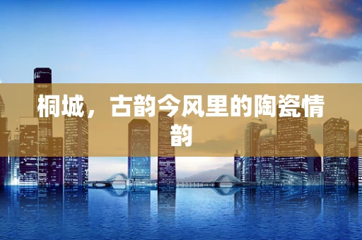 桐城，古韵今风里的陶瓷情韵