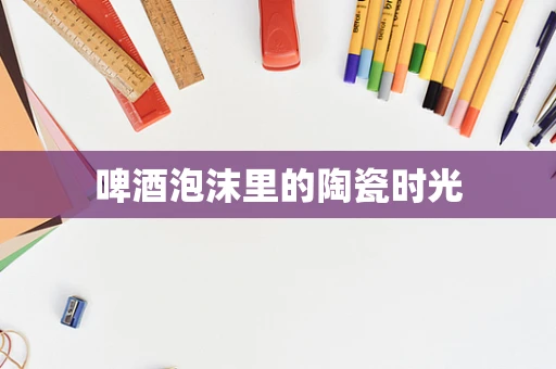 啤酒泡沫里的陶瓷时光