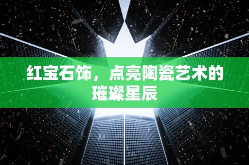 红宝石饰，点亮陶瓷艺术的璀璨星辰