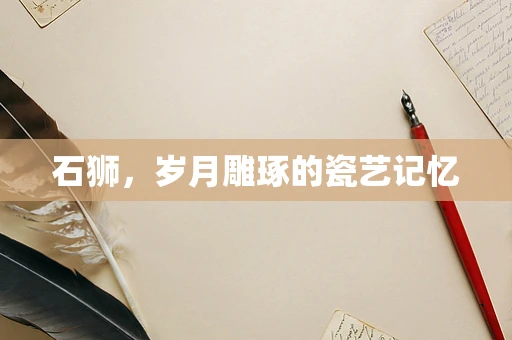 石狮，岁月雕琢的瓷艺记忆