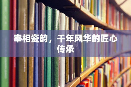 宰相瓷韵，千年风华的匠心传承