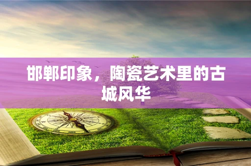 邯郸印象，陶瓷艺术里的古城风华