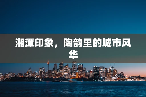 湘潭印象，陶韵里的城市风华