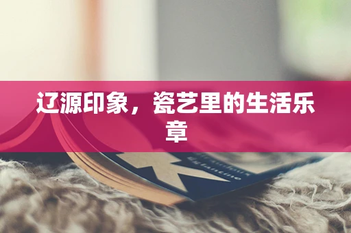 辽源印象，瓷艺里的生活乐章