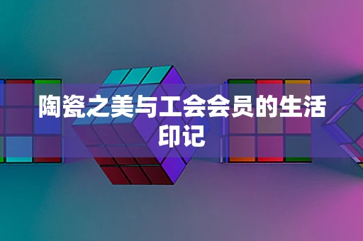 陶瓷之美与工会会员的生活印记