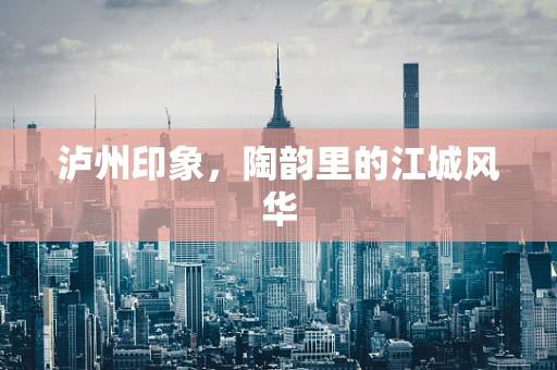 泸州印象，陶韵里的江城风华