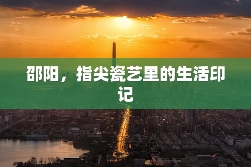 邵阳，指尖瓷艺里的生活印记