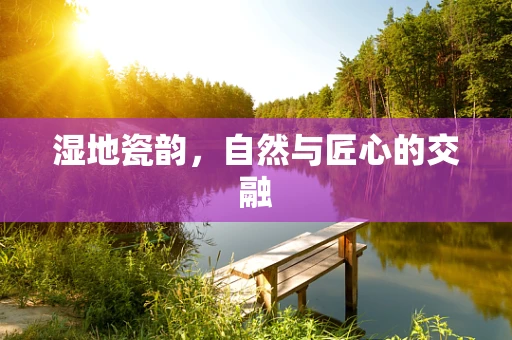 湿地瓷韵，自然与匠心的交融
