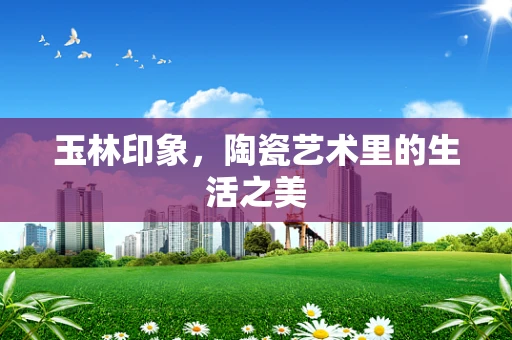 玉林印象，陶瓷艺术里的生活之美