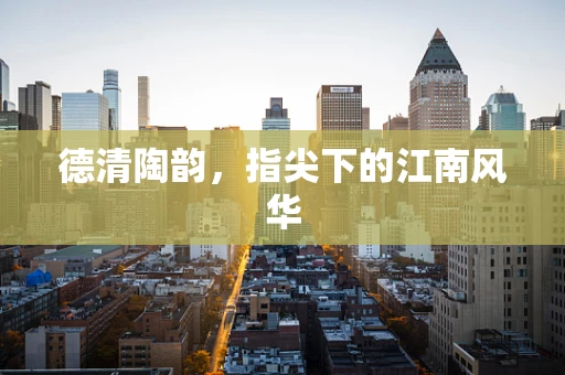 德清陶韵，指尖下的江南风华