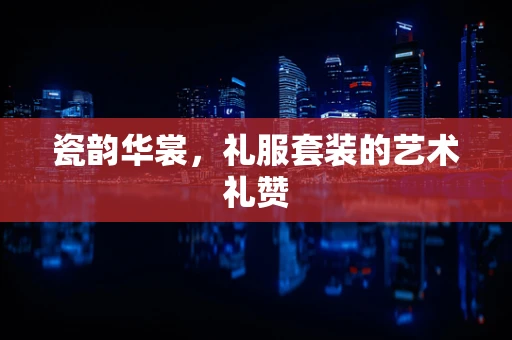 瓷韵华裳，礼服套装的艺术礼赞