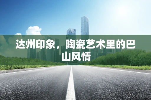 达州印象，陶瓷艺术里的巴山风情