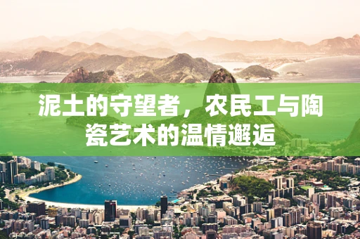 泥土的守望者，农民工与陶瓷艺术的温情邂逅