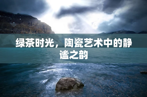 绿茶时光，陶瓷艺术中的静谧之韵