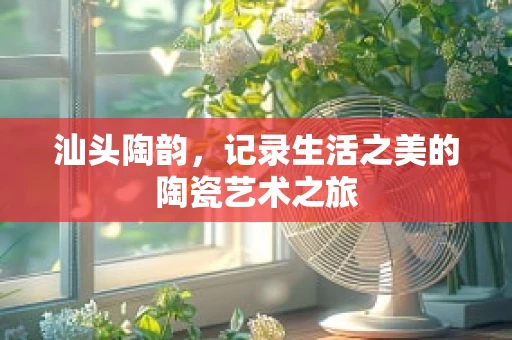汕头陶韵，记录生活之美的陶瓷艺术之旅