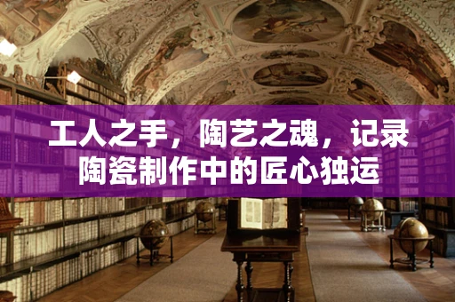 工人之手，陶艺之魂，记录陶瓷制作中的匠心独运