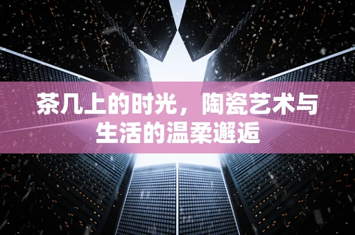 茶几上的时光，陶瓷艺术与生活的温柔邂逅