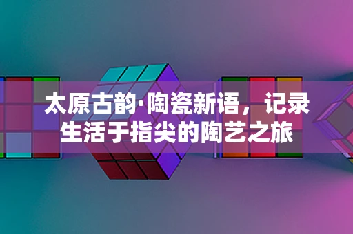 太原古韵·陶瓷新语，记录生活于指尖的陶艺之旅