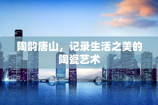 陶韵唐山，记录生活之美的陶瓷艺术