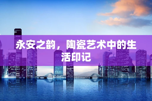 永安之韵，陶瓷艺术中的生活印记