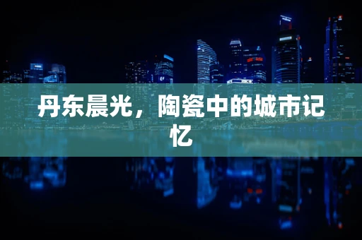 丹东晨光，陶瓷中的城市记忆