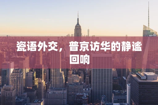 瓷语外交，普京访华的静谧回响