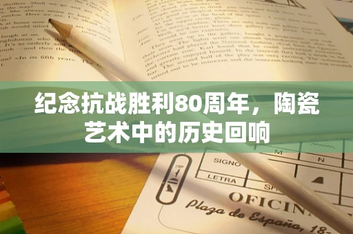 纪念抗战胜利80周年，陶瓷艺术中的历史回响