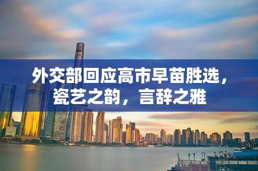 外交部回应高市早苗胜选，瓷艺之韵，言辞之雅