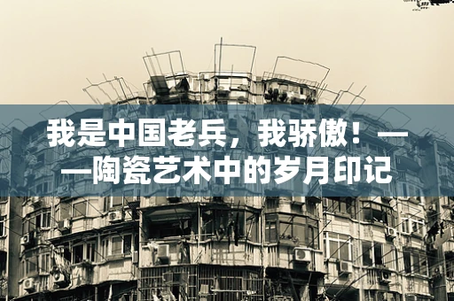 我是中国老兵，我骄傲！——陶瓷艺术中的岁月印记