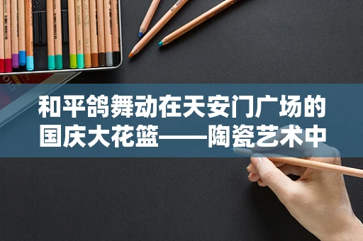 和平鸽舞动在天安门广场的国庆大花篮——陶瓷艺术中的国泰民安