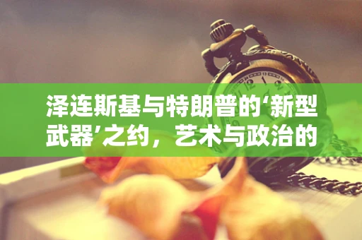 泽连斯基与特朗普的‘新型武器’之约，艺术与政治的跨界对话