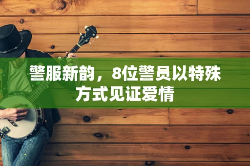 警服新韵,8位警员以特殊方式见证爱情 警服新韵,8位警员以特殊方式见证爱情