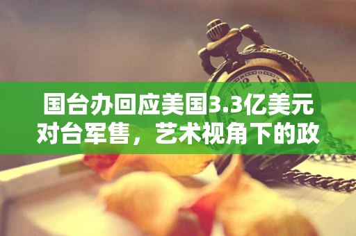 国台办回应美国3.3亿美元对台军售,艺术视角下的政治波澜 国台办回应美国3.3亿美元对台军售,艺术视角下的政治波澜